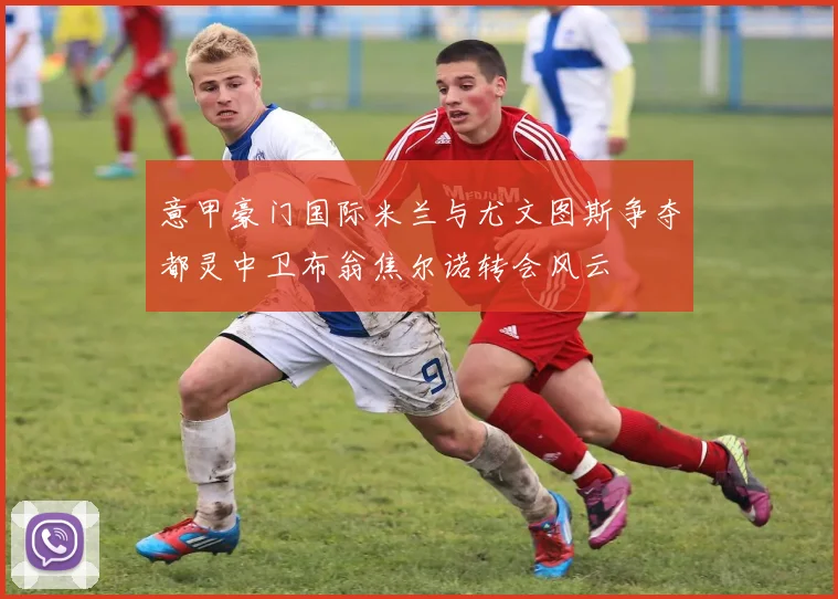 意甲豪门国际米兰与尤文图斯争夺都灵中卫布翁焦尔诺转会风云
