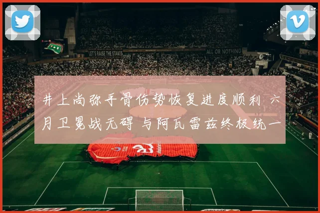 井上尚弥手骨伤势恢复进度顺利 六月卫冕战无碍 与阿瓦雷兹终极统一或成现实