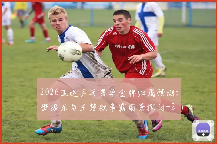 2026亚运乒乓男单金牌归属预测：樊振东与王楚钦争霸前景探讨