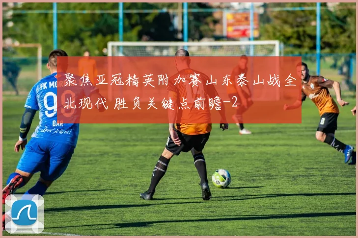 聚焦亚冠精英附加赛山东泰山战全北现代 胜负关键点前瞻