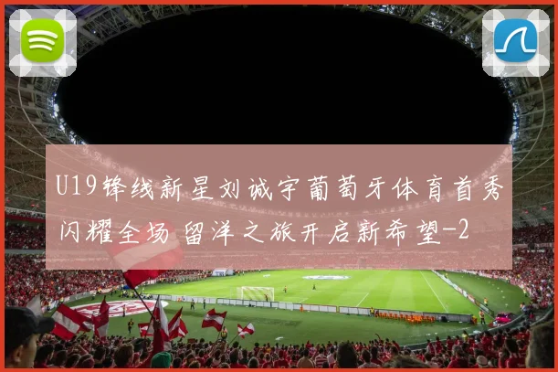 U19锋线新星刘诚宇葡萄牙体育首秀闪耀全场 留洋之旅开启新希望