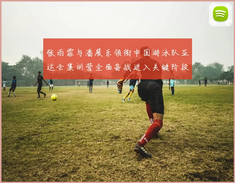 张雨霏与潘展乐领衔中国游泳队亚运会集训营全面备战进入关键阶段