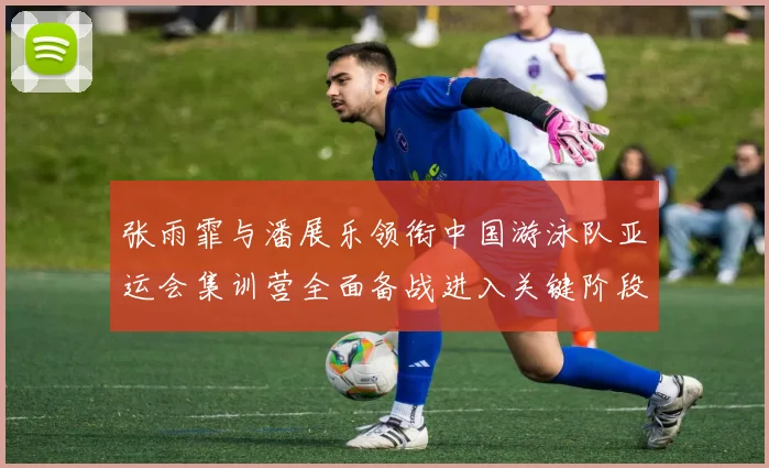 张雨霏与潘展乐领衔中国游泳队亚运会集训营全面备战进入关键阶段