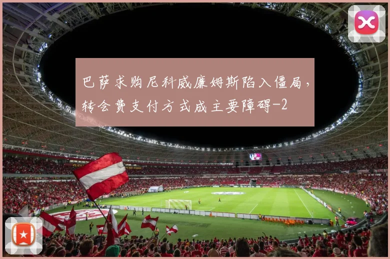 巴萨求购尼科威廉姆斯陷入僵局，转会费支付方式成主要障碍