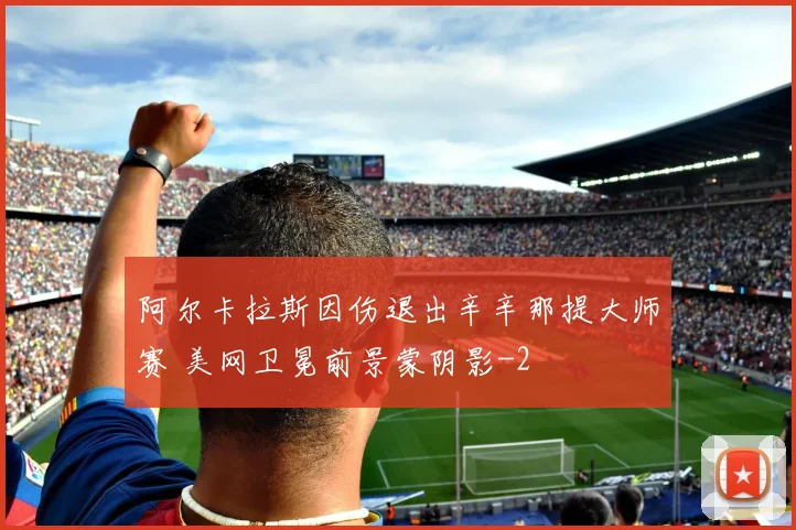 阿尔卡拉斯因伤退出辛辛那提大师赛 美网卫冕前景蒙阴影