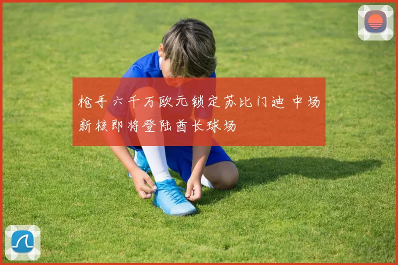 枪手六千万欧元锁定苏比门迪 中场新核即将登陆酋长球场