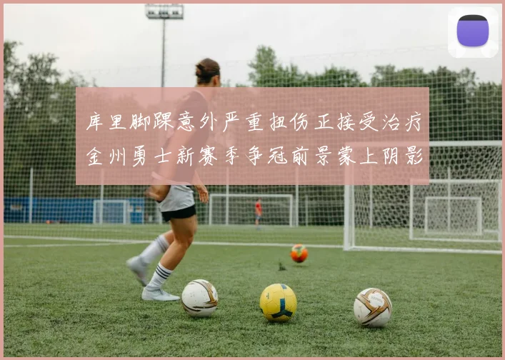 库里脚踝意外严重扭伤正接受治疗金州勇士新赛季争冠前景蒙上阴影