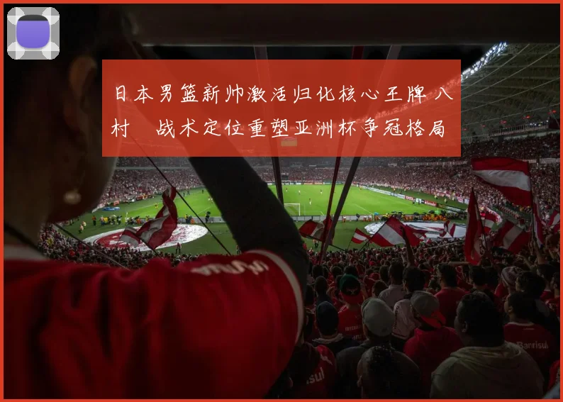 日本男篮新帅激活归化核心王牌 八村塁战术定位重塑亚洲杯争冠格局