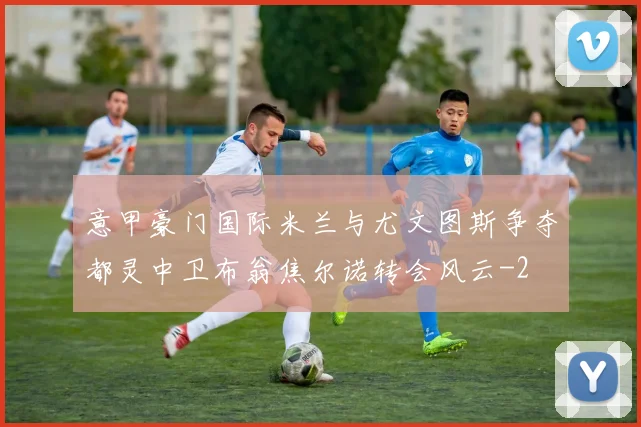 意甲豪门国际米兰与尤文图斯争夺都灵中卫布翁焦尔诺转会风云