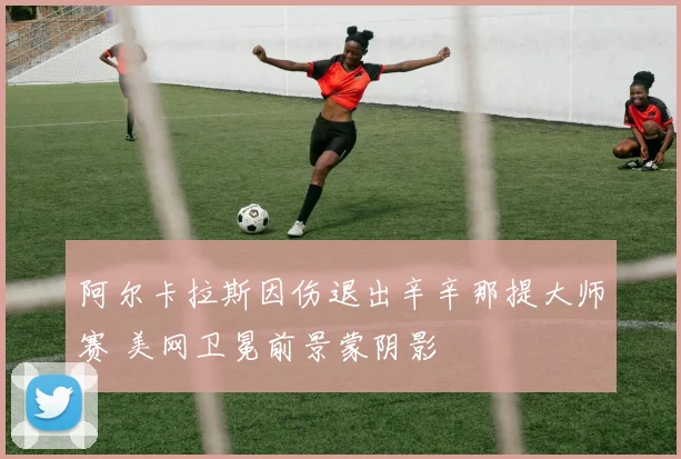 阿尔卡拉斯因伤退出辛辛那提大师赛 美网卫冕前景蒙阴影