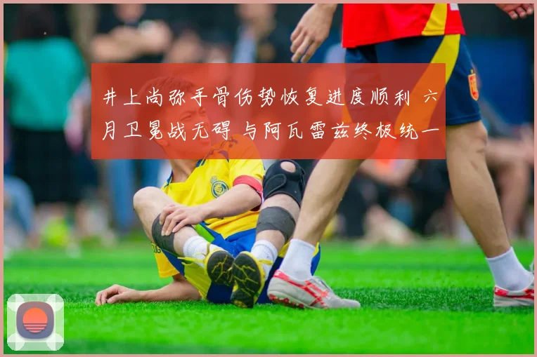 井上尚弥手骨伤势恢复进度顺利 六月卫冕战无碍 与阿瓦雷兹终极统一或成现实